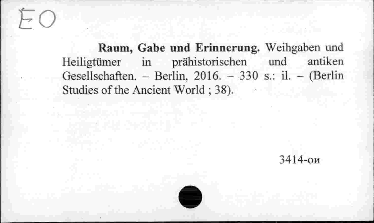 ﻿Raum, Gabe und Erinnerung. Weihgaben und Heiligtümer in prähistorischen und antiken Gesellschaften. - Berlin, 2016. - 330 s.: il. - (Berlin Studies of the Ancient World ; 38).
3414-ои